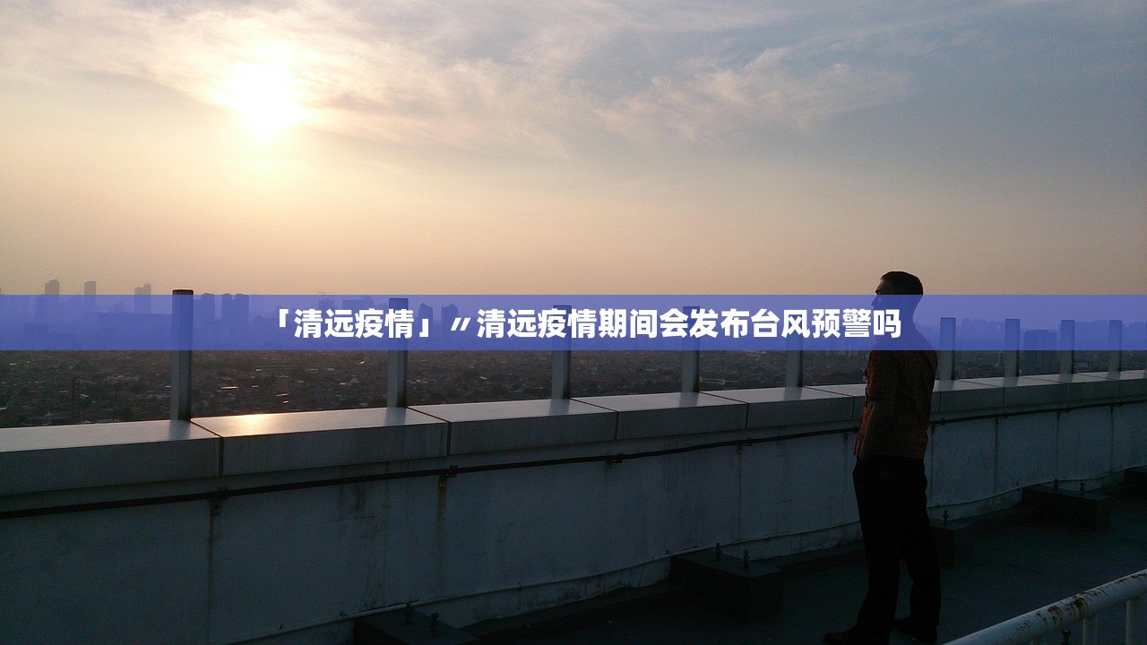 「清远疫情」〃清远疫情期间会发布台风预警吗