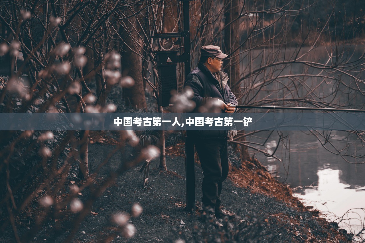 中国考古第一人,中国考古第一铲