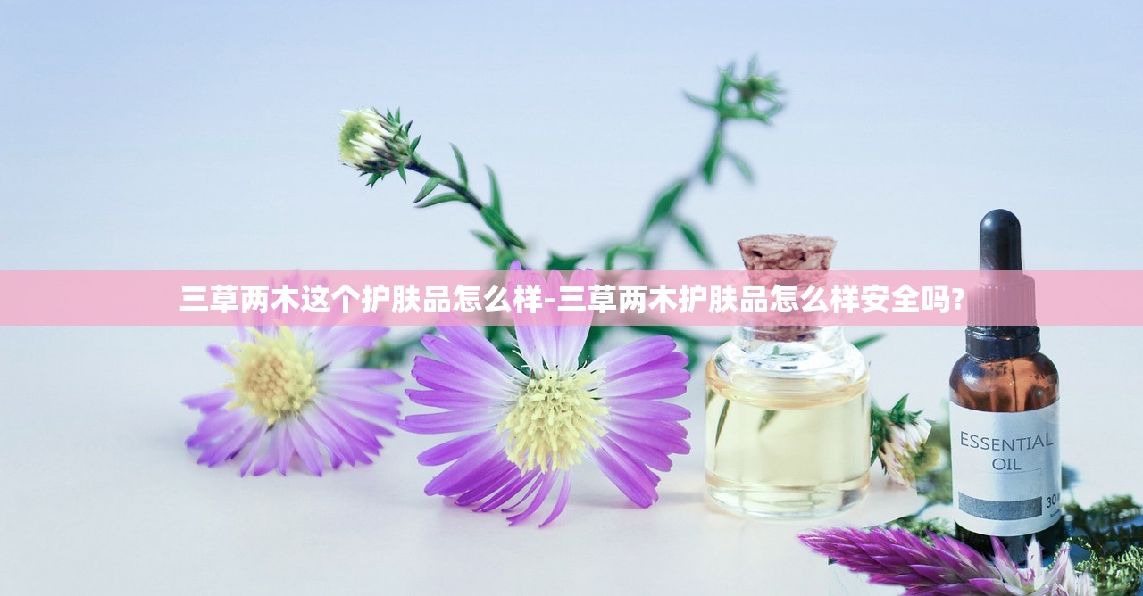 三草两木这个护肤品怎么样-三草两木护肤品怎么样安全吗? 三草两木这个护肤品怎么样-三草两木护肤品怎么样安全吗?