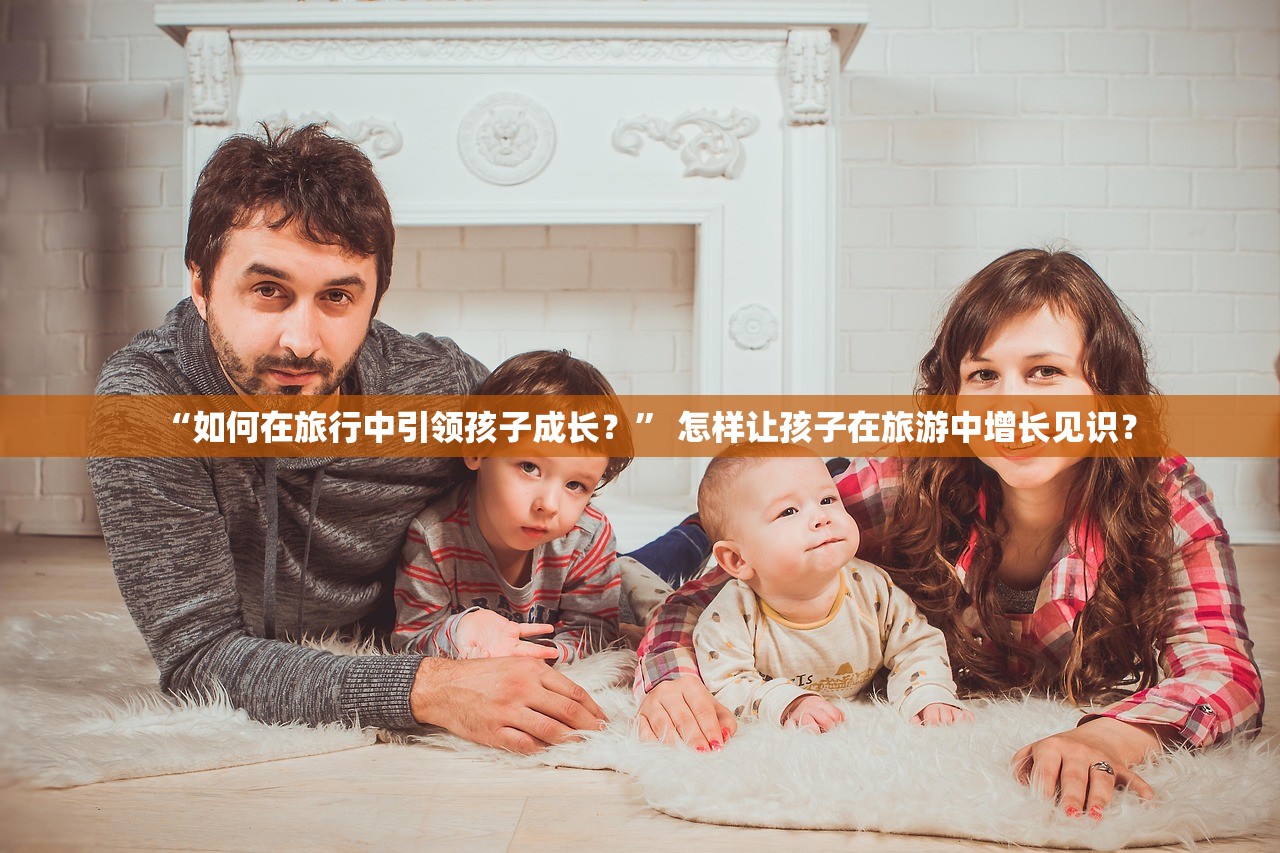 “如何在旅行中引领孩子成长？	” 怎样让孩子在旅游中增长见识？