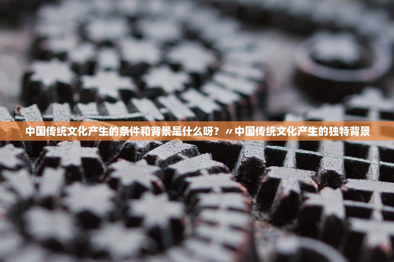 中国传统文化产生的条件和背景是什么呀？〃中国传统文化产生的独特背景