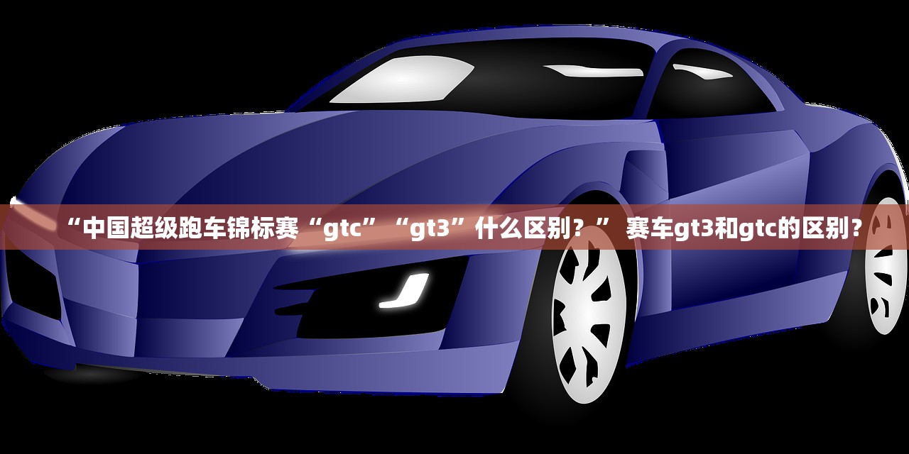 “中国超级跑车锦标赛“gtc”“gt3	”什么区别？” 赛车gt3和gtc的区别？