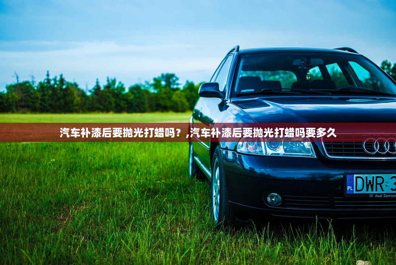 汽车补漆后要抛光打蜡吗？,汽车补漆后要抛光打蜡吗要多久