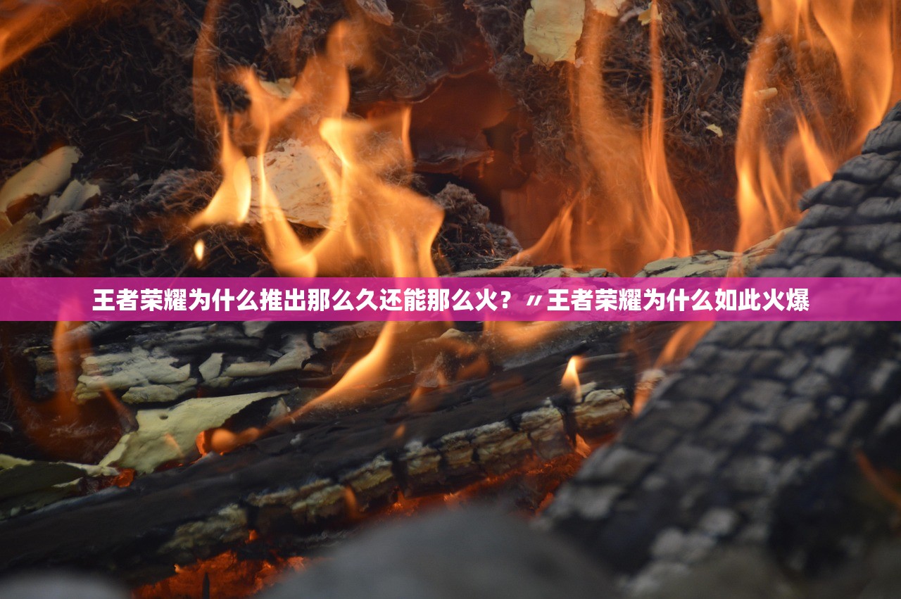 王者荣耀为什么推出那么久还能那么火？〃王者荣耀为什么如此火爆