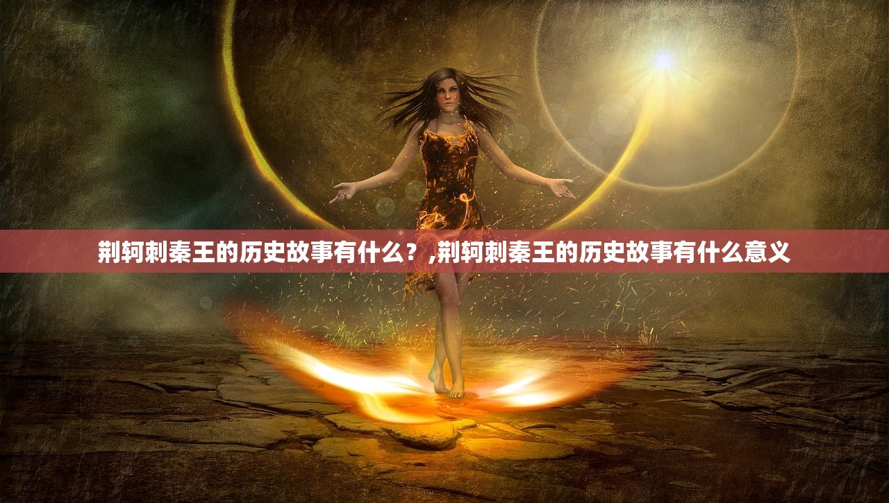 荆轲刺秦王的历史故事有什么?,荆轲刺秦王的历史故事有什么意义 荆轲刺秦王的历史故事有什么?,荆轲刺秦王的历史故事有什么意义