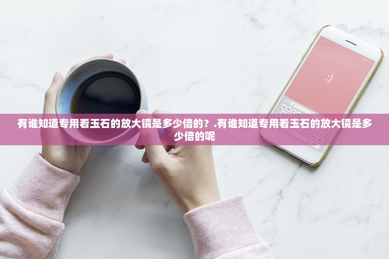 有谁知道专用看玉石的放大镜是多少倍的？.有谁知道专用看玉石的放大镜是多少倍的呢