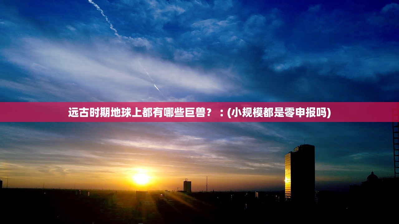 远古时期地球上都有哪些巨兽？︰(小规模都是零申报吗)