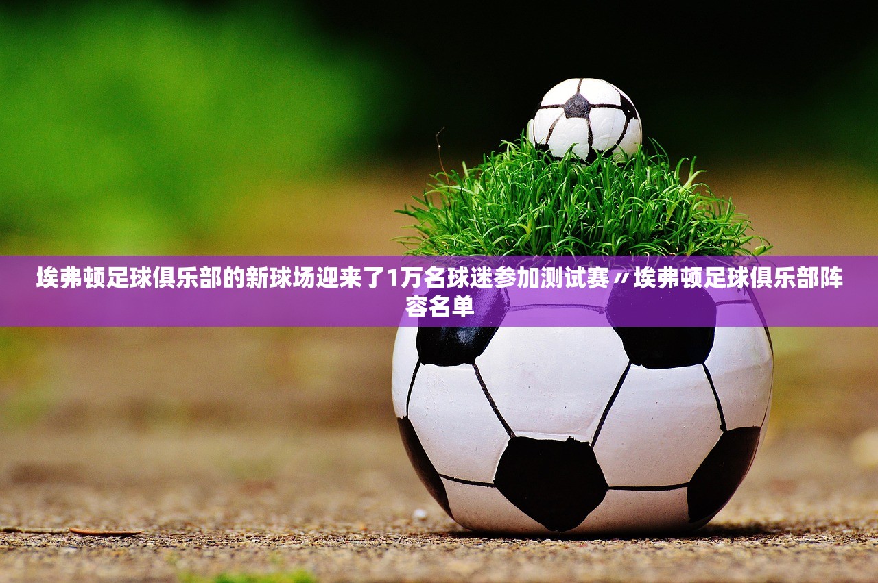 埃弗顿足球俱乐部的新球场迎来了1万名球迷参加测试赛〃埃弗顿足球俱乐部阵容名单 埃弗顿足球俱乐部的新球场迎来了1万名球迷参加测试赛〃埃弗顿足球俱乐部阵容名单
