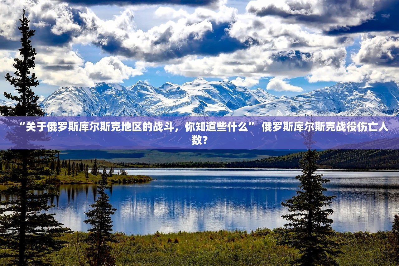 “关于俄罗斯库尔斯克地区的战斗	，你知道些什么	” 俄罗斯库尔斯克战役伤亡人数？