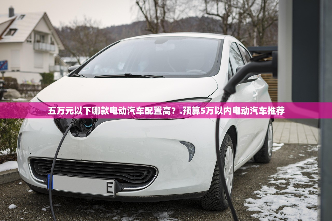 五万元以下哪款电动汽车配置高?.预算5万以内电动汽车推荐 五万元以下哪款电动汽车配置高?.预算5万以内电动汽车推荐