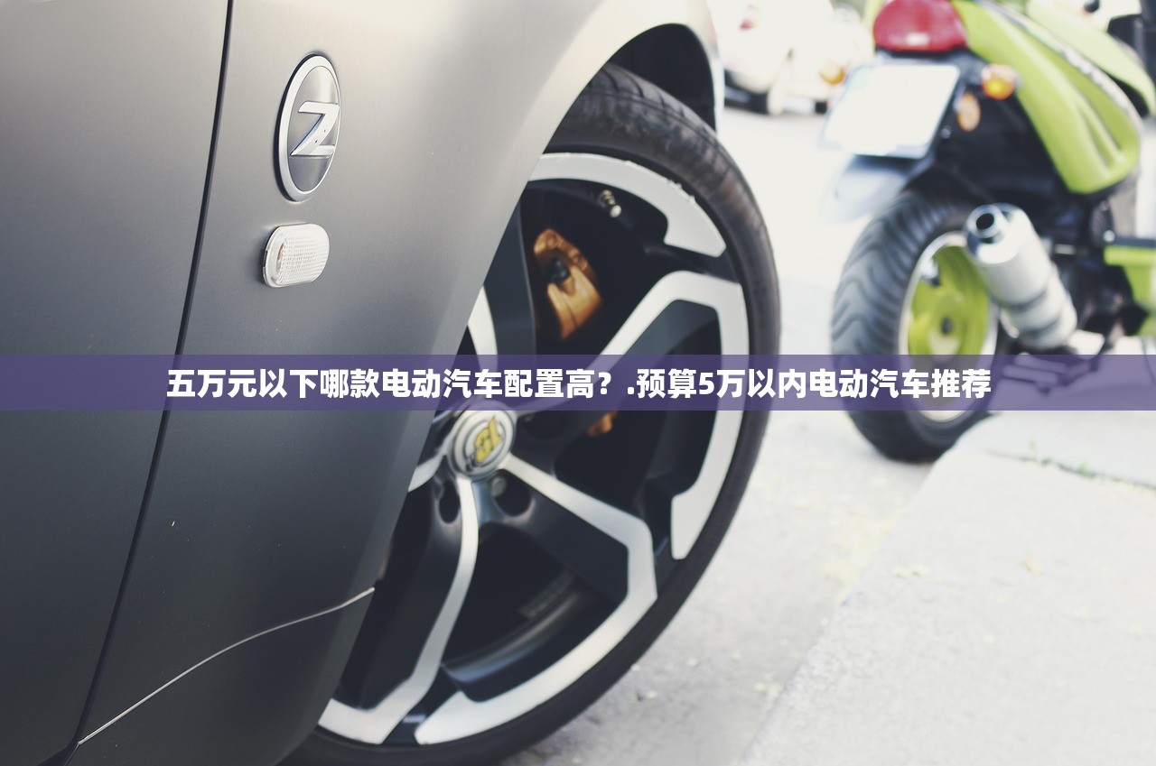 五万元以下哪款电动汽车配置高?.预算5万以内电动汽车推荐 五万元以下哪款电动汽车配置高?.预算5万以内电动汽车推荐