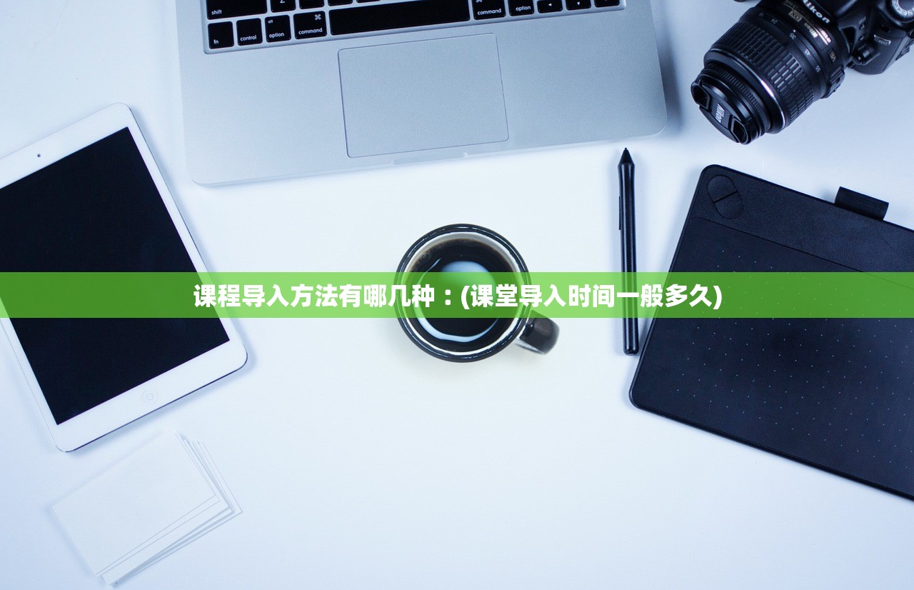 课程导入方法有哪几种︰(课堂导入时间一般多久)