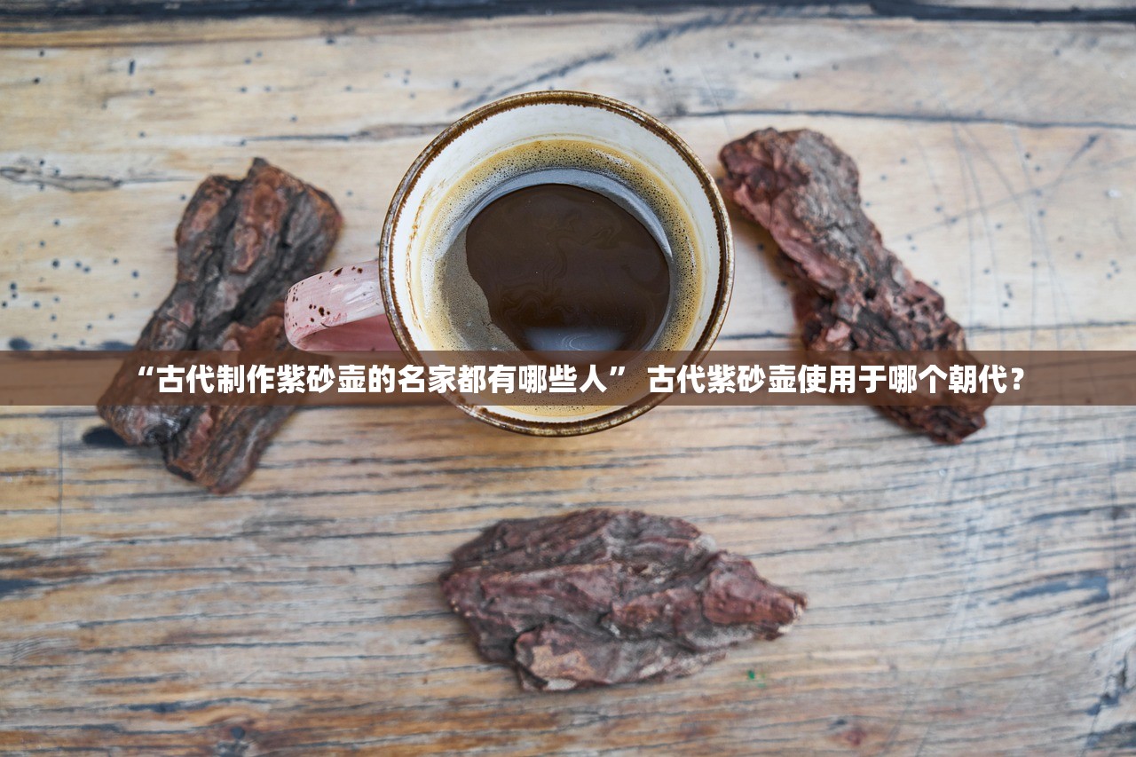 “古代制作紫砂壶的名家都有哪些人” 古代紫砂壶使用于哪个朝代？