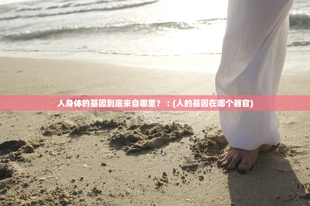 人身体的基因到底来自哪里?︰(人的基因在哪个器官) 人身体的基因到底来自哪里?︰(人的基因在哪个器官)