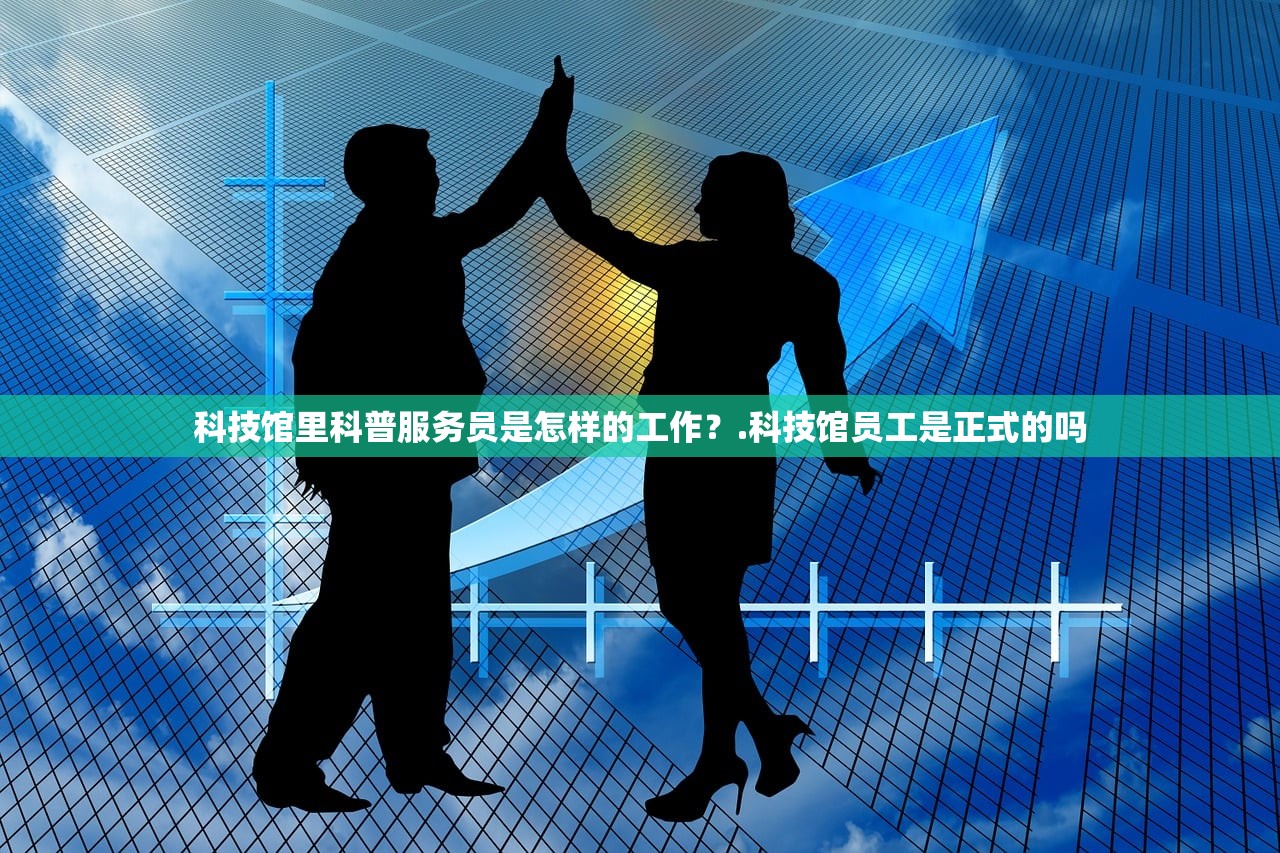科技馆里科普服务员是怎样的工作？.科技馆员工是正式的吗