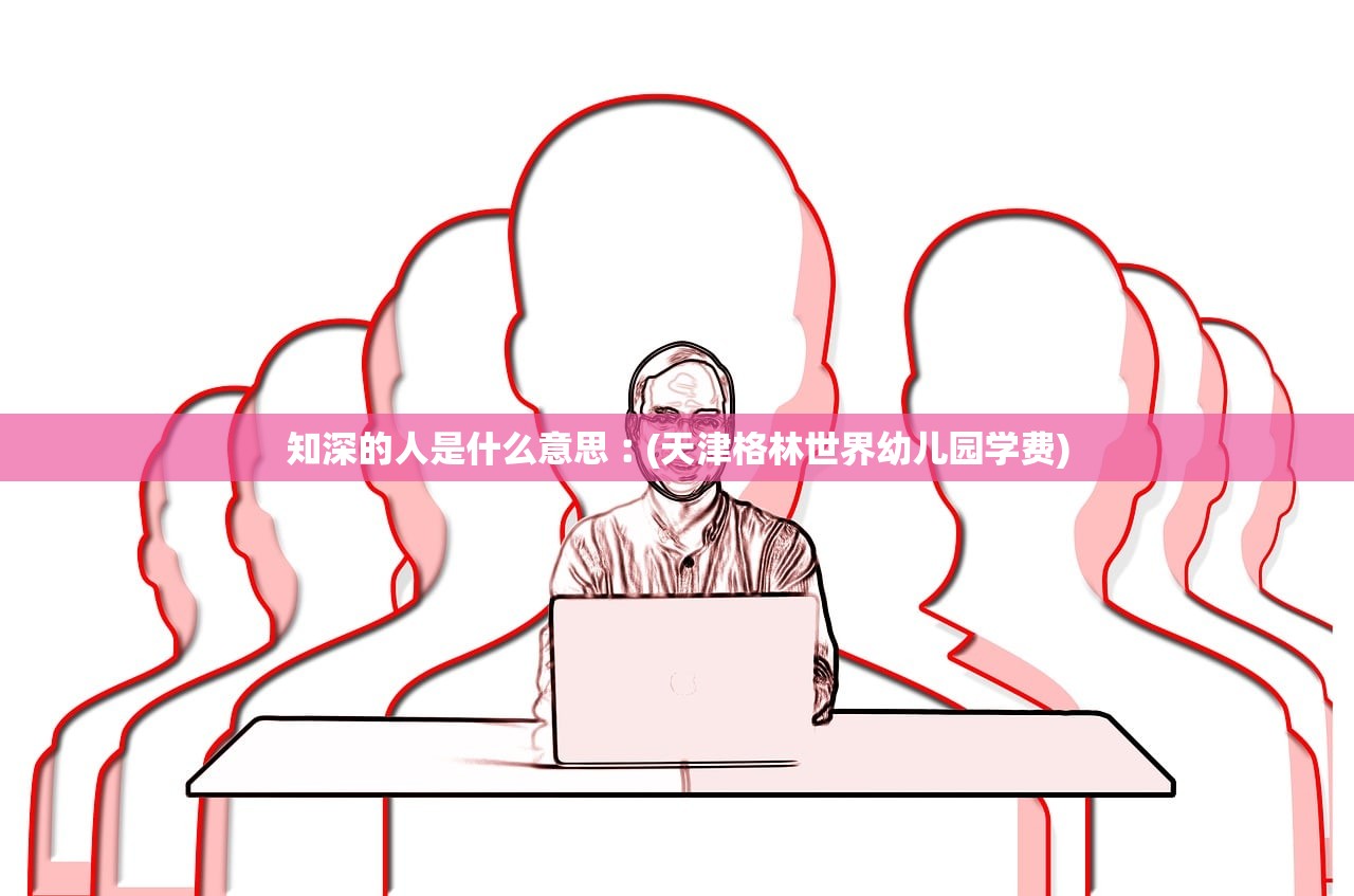 知深的人是什么意思︰(天津格林世界幼儿园学费)