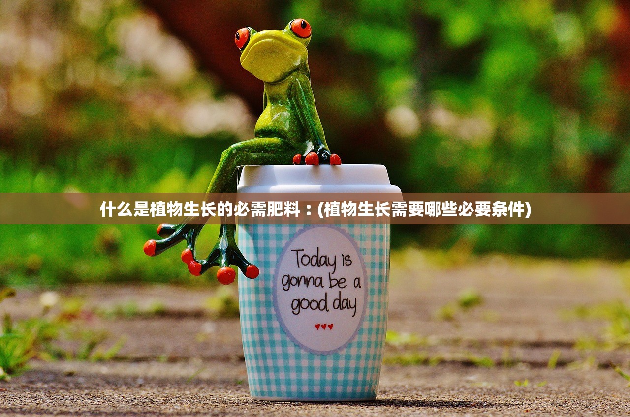 什么是植物生长的必需肥料︰(植物生长需要哪些必要条件) 什么是植物生长的必需肥料︰(植物生长需要哪些必要条件)